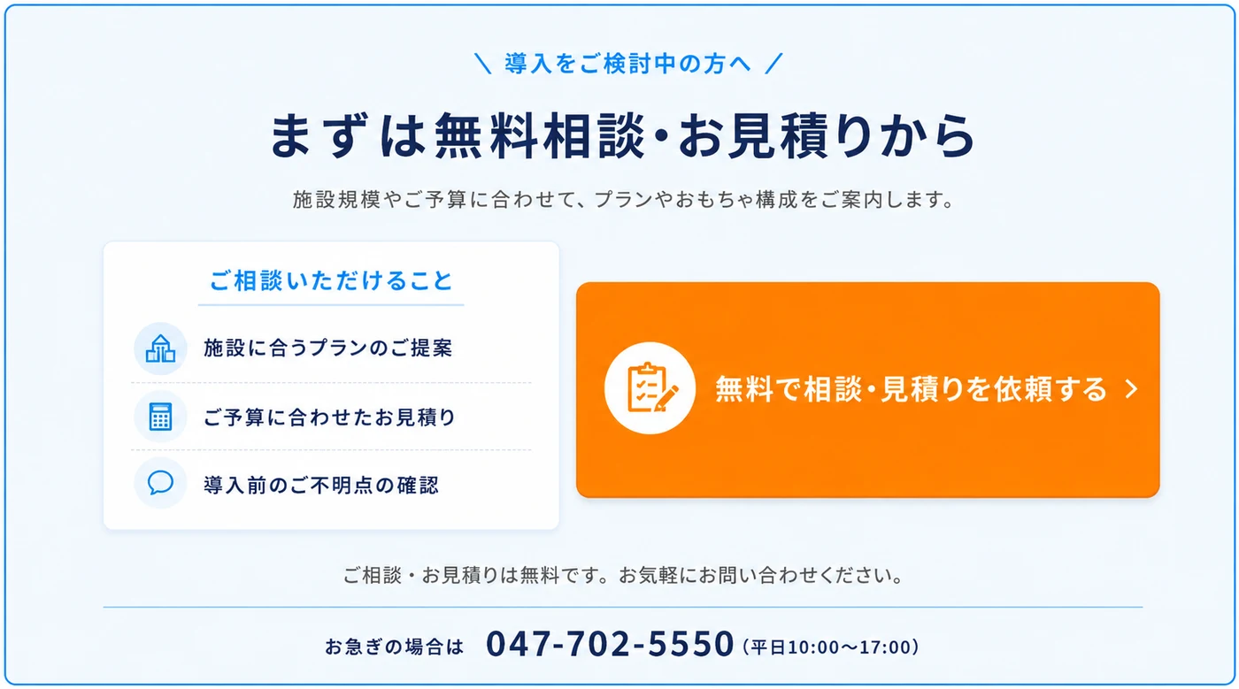 導入をご検討中の方へ。まずは無料相談・お見積りから。施設規模やご予算に合わせて、プランやおもちゃ構成をご案内します。無料で相談・見積りを依頼する。