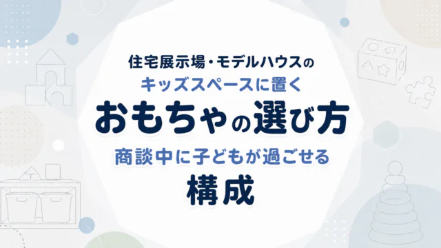 住宅展示場・モデルハウスのキッズスペースに置くおもちゃの選び方｜商談中に子どもが過ごせる構成