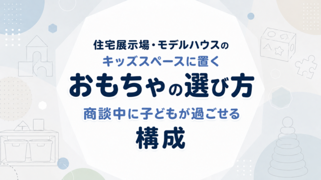 住宅展示場・モデルハウスのキッズスペースに置くおもちゃの選び方｜商談中に子どもが過ごせる構成