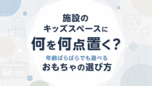 施設のキッズスペースに何を何点置く？年齢ばらばらでも遊べるおもちゃの選び方