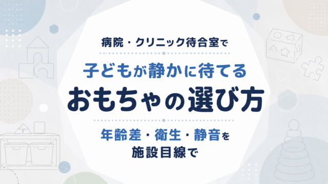 病院・クリニック待合室で子どもが静かに待てるおもちゃの選び方｜年齢差・衛生・静音を施設目線で