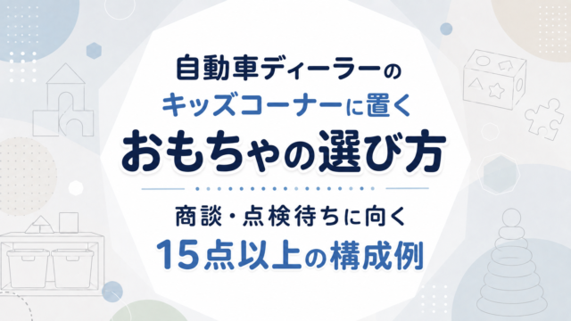 自動車ディーラーのキッズコーナーに置くおもちゃの選び方｜商談・点検待ちに向く15点以上の構成例