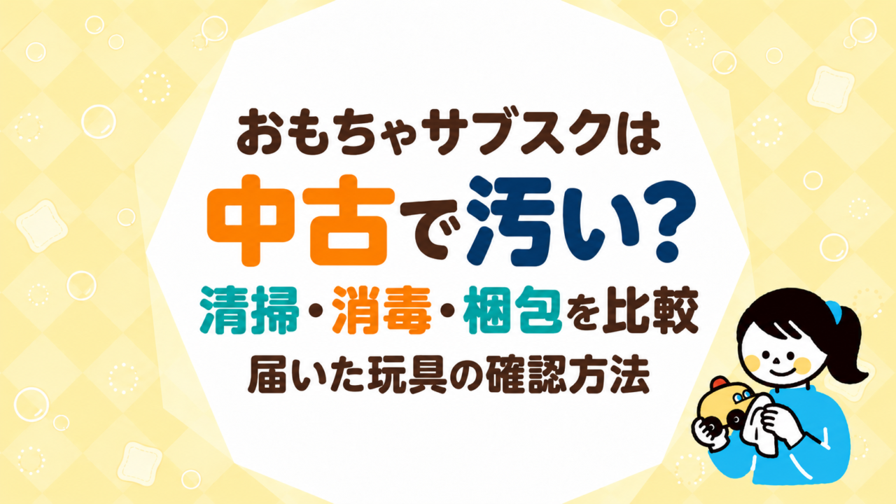 おもちゃサブスクは中古で汚い？各社の清掃・消毒・梱包を比較し届いた玩具の確認方法を説明