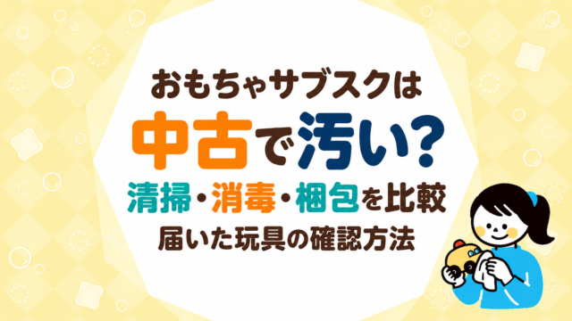 おもちゃサブスクは中古で汚い？各社の清掃・消毒・梱包を比較し届いた玩具の確認方法を説明